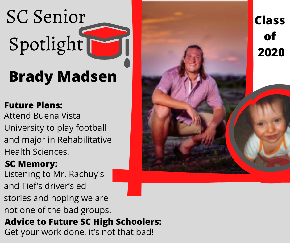 Brady Madsen Senior Spotlight: Attend Buena Vista University to play football and major in Rehabilitative Health Sciences	Listening to Mr.Rachuy and Tiefs driver’s ed stories and hoping we are not one of the bad groups	Get your work done, it’s not that bad