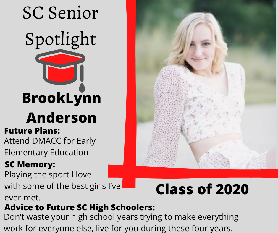 BrookLynn Anderson's senior spotlight: Attend DMACC for Early Elementary Education 	Playing the sport I love with some of the best girls I’ve ever met.	Don’t waste your high school years trying to make everything work for everyone else, live for you during these four years.