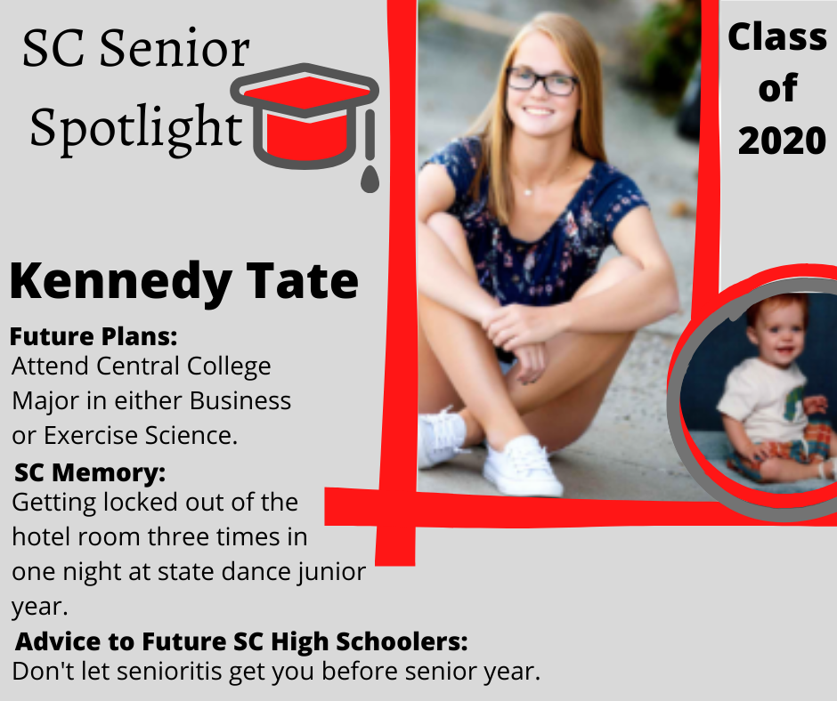 Kennedy Tate 		Attend Central College Major in either Business or Exercise Science 	Getting locked out of the hotel room three times in one night at state dance junior year 	Don't let senioritis get you before senior year. 