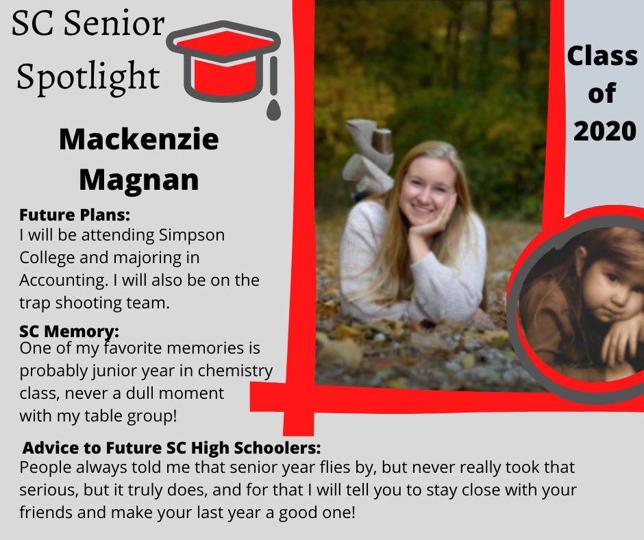 Mackenzie Magnan I will be attending Simpson College and majoring in Accounting. I will also be on the trap shooting team. 	One of my favorite memories is probably junior year in chemistry class, never a dull moment with my table group! 	People always told me that senior year flys by, but never really took that serious, but it truly does, and for that I will tell you to stay close with your friends and make your last year a good one! 