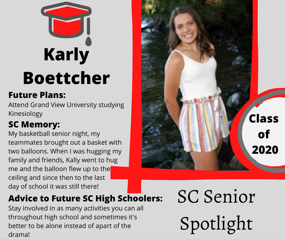 Karly Boettcher		Attend Grand View University studying Kinesiology 	My basketball senior night, my teammates brought out a basket with two balloons. When I was hugging my family and friends , Kally went to hug me and the balloon flew up to the ceiling and since then to the last day of school it was still there! 	Stay involved in as many activities you can all throughout high school and sometimes it's better to be alone instead of apart of the drama! 