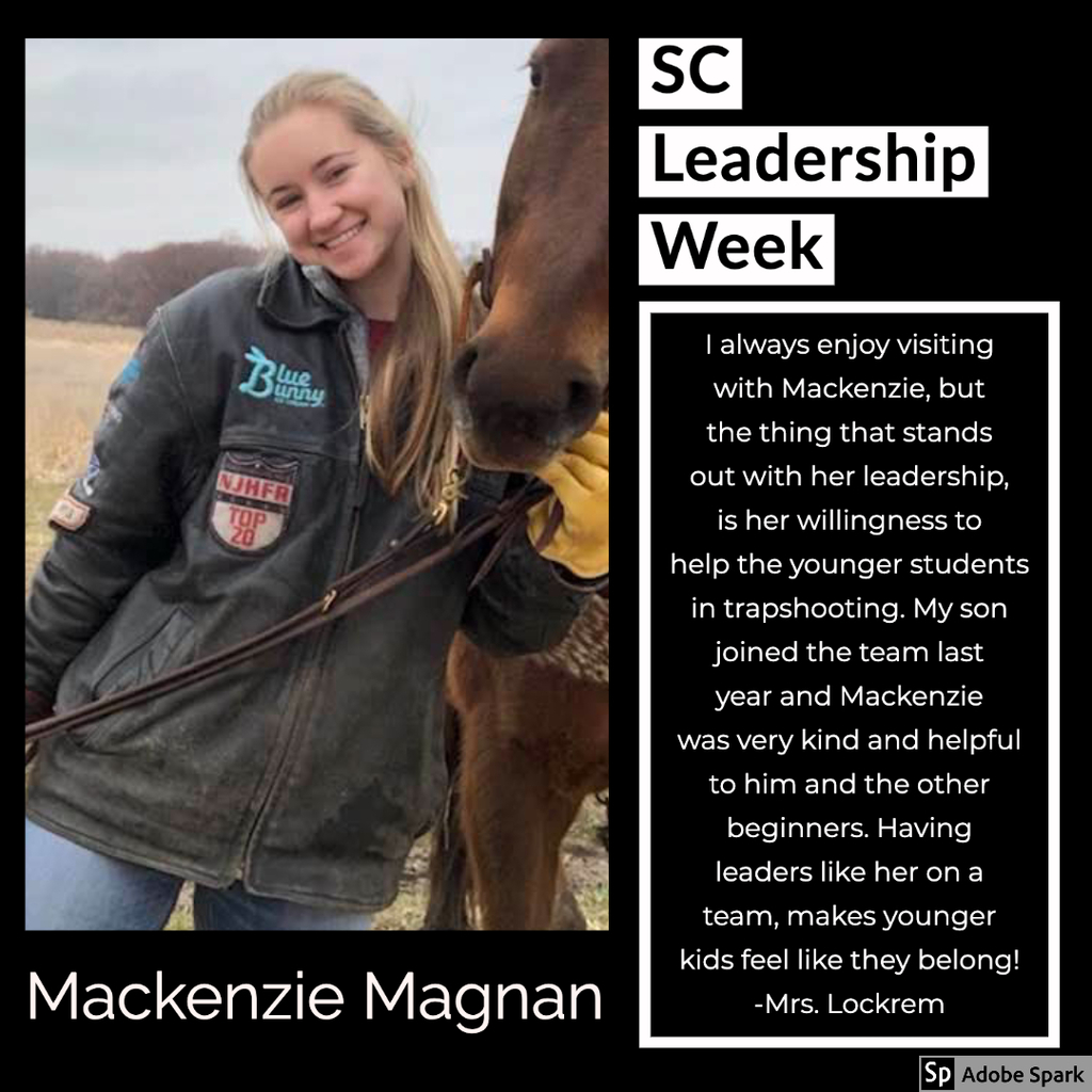 I always enjoy visiting with Mackenzie, but the thing that stands out with her leadership is her willingness to help the younger students in trapshooting.  My son joined the team last year and Mackenzie was very kind and helful to him and the other beginners. Having leaders like her on a team, makes younger kids feel like they belong! - Mrs. Lockrem
